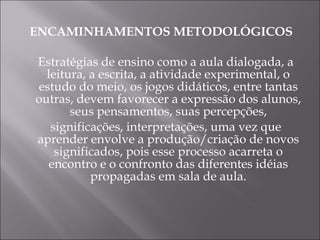 ENCAMINHAMENTOS METODOLÓGICOS Estratégias de ensino como a aula dialogada, a leitura, a escrita, a atividade experimental, o estudo do meio, os jogos didáticos, entre tantas outras, devem favorecer a expressão dos alunos, seus pensamentos, suas percepções, significações, interpretações, uma vez que aprender envolve a produção/criação de novos significados, pois esse processo acarreta o encontro e o confronto das diferentes idéias propagadas em sala de aula. 