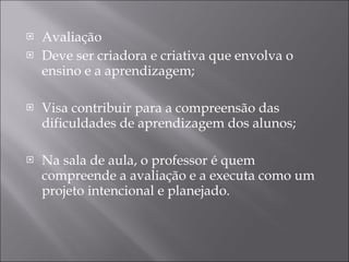 Avaliação Deve ser criadora e criativa que envolva o ensino e a aprendizagem; Visa contribuir para a compreensão das dificuldades de aprendizagem dos alunos; Na sala de aula, o professor é quem compreende a avaliação e a executa como um projeto intencional e planejado. 