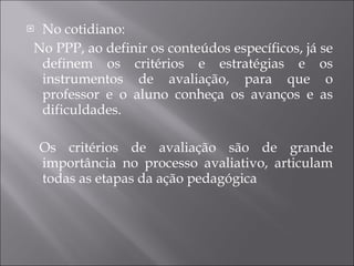 No cotidiano: No PPP, ao definir os conteúdos específicos, já se definem os critérios e estratégias e os instrumentos de avaliação, para que o professor e o aluno conheça os avanços e as dificuldades. Os critérios de avaliação são de grande importância no processo avaliativo, articulam todas as etapas da ação pedagógica 