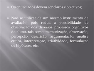 Os enunciados devem ser claros e objetivos; Não se utilizar de um mesmo instrumento de avaliação, pois reduz a possibilidade de observação dos diversos processos cognitivos do aluno, tais como: memorização, observação, percepção, descrição, argumentação, análise crítica, interpretação, criatividade, formulação de hipóteses, etc. 