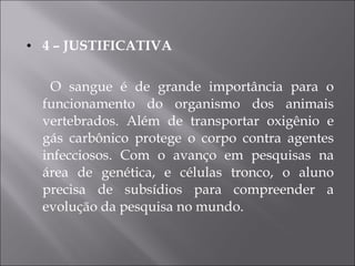 4 – JUSTIFICATIVA O sangue é de grande importância para o funcionamento do organismo dos animais vertebrados. Além de transportar oxigênio e gás carbônico protege o corpo contra agentes infecciosos. Com o avanço em pesquisas na área de genética, e células tronco, o aluno precisa de subsídios para compreender a evolução da pesquisa no mundo.  
