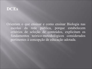 DCEs Orientam o que ensinar e como ensinar Biologia nas escolas da rede pública, porque estabelecem critérios de seleção de conteúdos, explicitam os fundamentos teórico-metodológicos considerados pertinentes à concepção de educação adotada. 