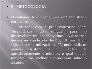 5 – METODOLOGIA O conteúdo tecido sanguíneo será ministrado em 4 aulas. Iniciando com a problematização sobre “Importância do sangue para o desenvolvimento dos indivíduos”. A discussão deverá ser conduzida durante 10 min. E em seguida com a utilização da TV multimídia os alunos assistirão a um vídeo de aproximadamente 4 minutos, o qual poderá fornecer uma melhor compreensão sobre o assunto. 