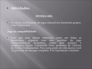 Atividades: SISTEMA ABO. Os alunos participarão de jogos educativos, formando grupos com 5 elementos.   Jogo da compatibilidade Para que seus alunos entendam como são feitas as transfusões, organize com eles partidas do jogo Compatibilidade Sanguínea, criado pelo químico e matemático Egidio Trambaiolli Neto, professor de Ciências do Ensino Fundamental. Para cada grupo de oito alunos você vai precisar de um jogo completo. É só reproduzir o modelo. 