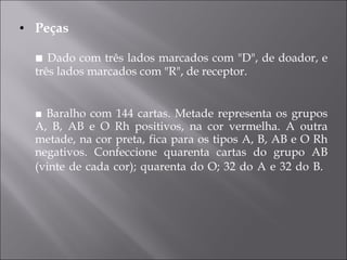 Peças ■  Dado com três lados marcados com "D", de doador, e três lados marcados com "R", de receptor. ■  Baralho com 144 cartas. Metade representa os grupos A, B, AB e O Rh positivos, na cor vermelha. A outra metade, na cor preta, fica para os tipos A, B, AB e O Rh negativos. Confeccione quarenta cartas do grupo AB (vinte de cada cor); quarenta do O; 32 do A e 32 do B.   