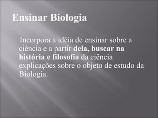Ensinar Biologia Incorpora a idéia de ensinar sobre a ciência e a partir  dela, buscar na história e filosofia  da ciência explicações sobre o objeto de estudo da Biologia. 