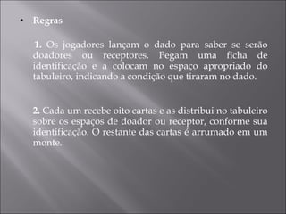 Regras 1.  Os jogadores lançam o dado para saber se serão doadores ou receptores. Pegam uma ficha de identificação e a colocam no espaço apropriado do tabuleiro, indicando a condição que tiraram no dado. 2.  Cada um recebe oito cartas e as distribui no tabuleiro sobre os espaços de doador ou receptor, conforme sua identificação. O restante das cartas é arrumado em um monte. 