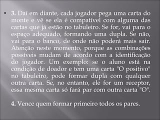 3.  Daí em diante, cada jogador pega uma carta do monte e vê se ela é compatível com alguma das cartas que já estão no tabuleiro. Se for, vai para o espaço adequado, formando uma dupla. Se não, vai para o banco, de onde não poderá mais sair. Atenção neste momento, porque as combinações possíveis mudam de acordo com a identificação do jogador. Um exemplo: se o aluno está na condição de doador e tem uma carta "O positivo" no tabuleiro, pode formar dupla com qualquer outra carta. Se, no entanto, ele for um receptor, essa mesma carta só fará par com outra carta "O". 4.  Vence quem formar primeiro todos os pares. 