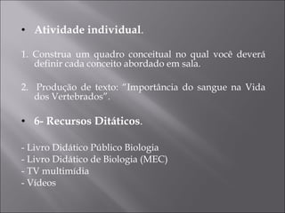 Atividade individual . 1. Construa um quadro conceitual no qual você deverá definir cada conceito abordado em sala. 2.  Produção de texto: “Importância do sangue na Vida dos Vertebrados”. 6- Recursos Ditáticos . - Livro Didático Público Biologia - Livro Didático de Biologia (MEC) ‏ - TV multimídia - Vídeos 