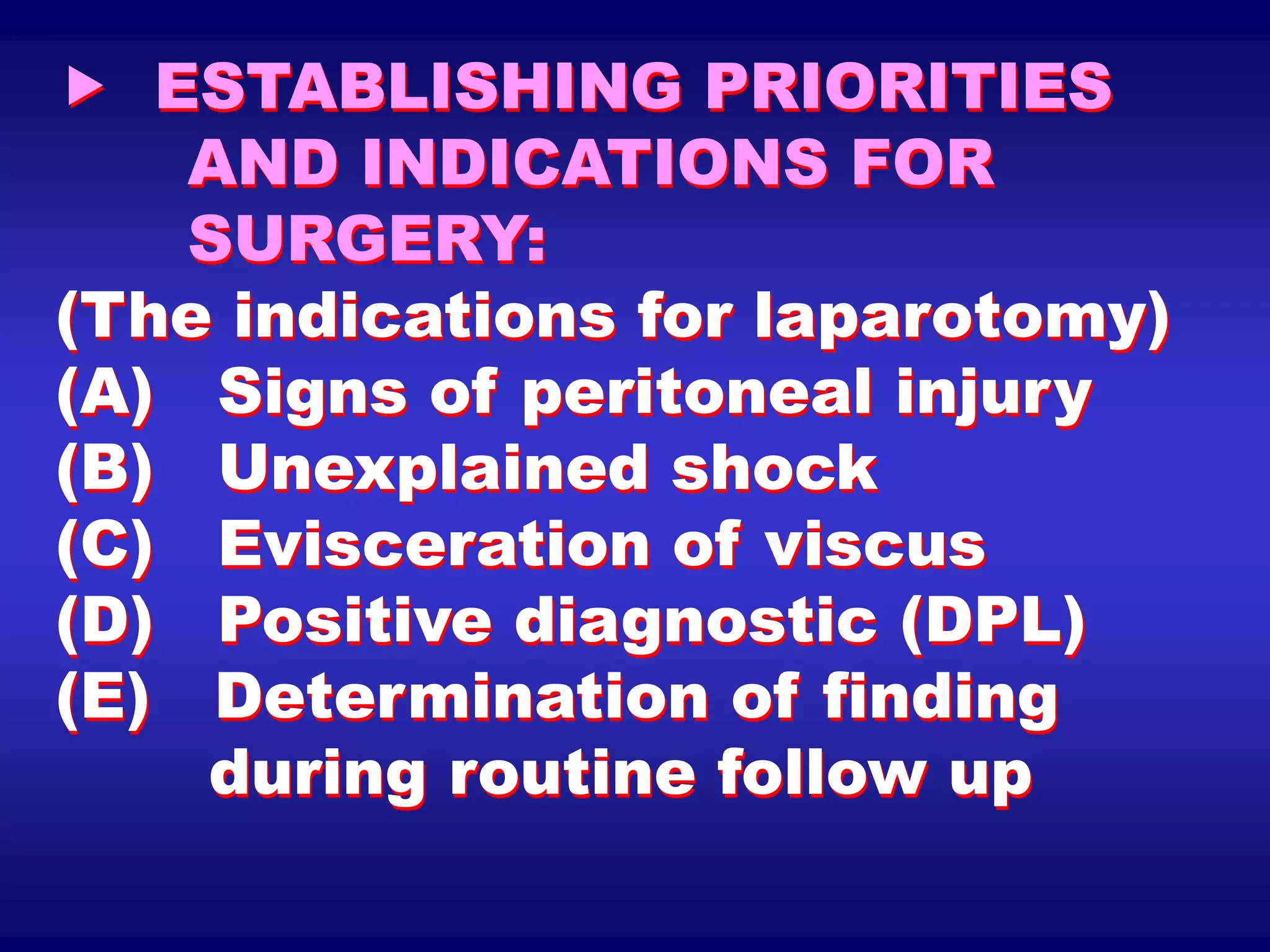  ESTABLISHING PRIORITIES
AND INDICATIONS FOR
SURGERY:
(The indications for laparotomy)
(A) Signs of peritoneal injury
(B) Unexplained shock
(C) Evisceration of viscus
(D) Positive diagnostic (DPL)
(E) Determination of finding
during routine follow up
 