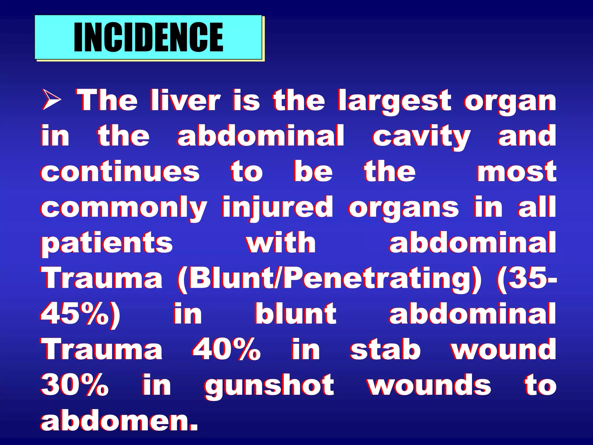 INCIDENCE
 The liver is the largest organ
in the abdominal cavity and
continues to be the most
commonly injured organs in all
patients with abdominal
Trauma (Blunt/Penetrating) (35-
45%) in blunt abdominal
Trauma 40% in stab wound
30% in gunshot wounds to
abdomen.
 