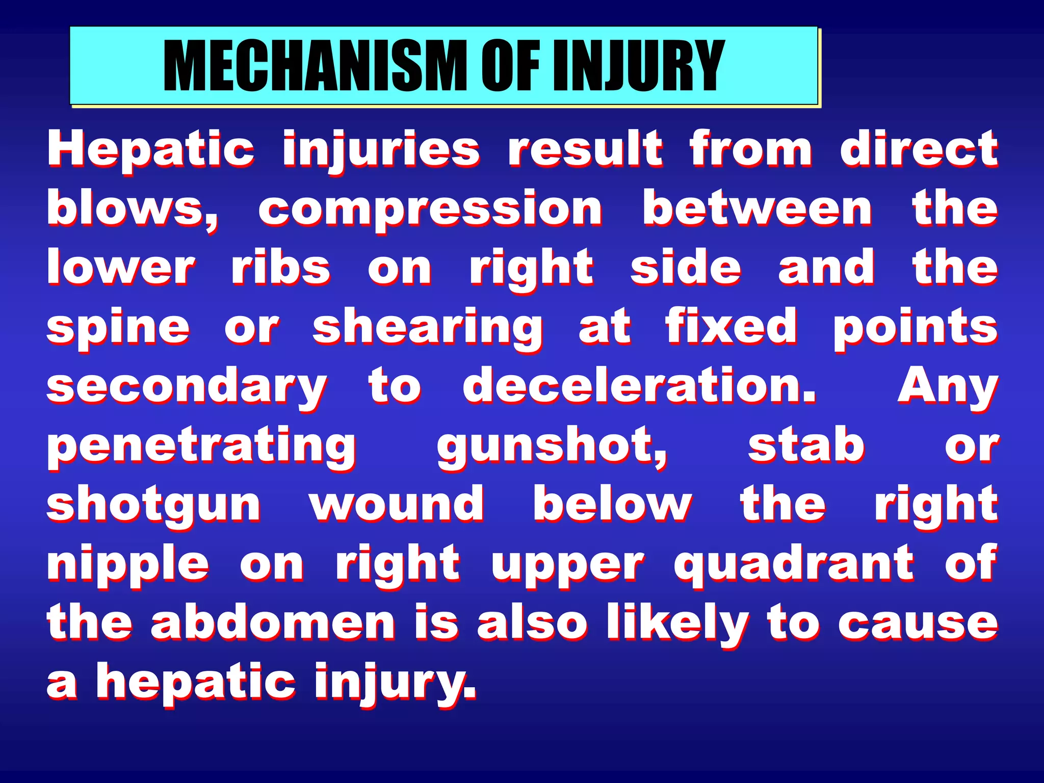 MECHANISM OF INJURY
Hepatic injuries result from direct
blows, compression between the
lower ribs on right side and the
spine or shearing at fixed points
secondary to deceleration. Any
penetrating gunshot, stab or
shotgun wound below the right
nipple on right upper quadrant of
the abdomen is also likely to cause
a hepatic injury.
 