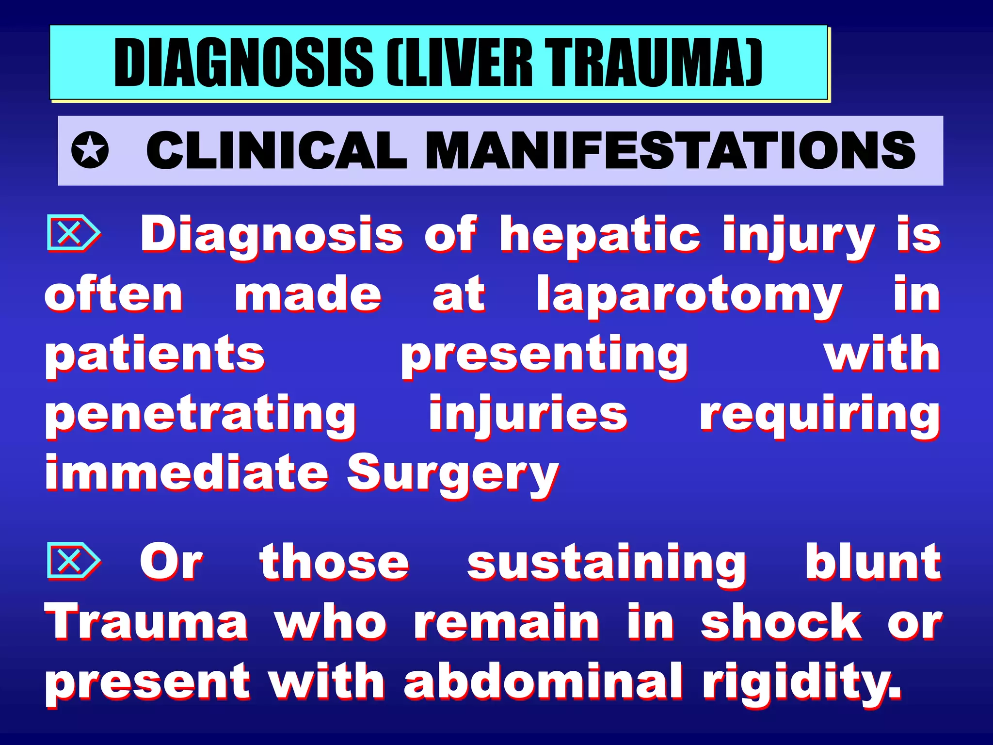 DIAGNOSIS (LIVER TRAUMA)
 CLINICAL MANIFESTATIONS
 Diagnosis of hepatic injury is
often made at laparotomy in
patients presenting with
penetrating injuries requiring
immediate Surgery
 Or those sustaining blunt
Trauma who remain in shock or
present with abdominal rigidity.
 