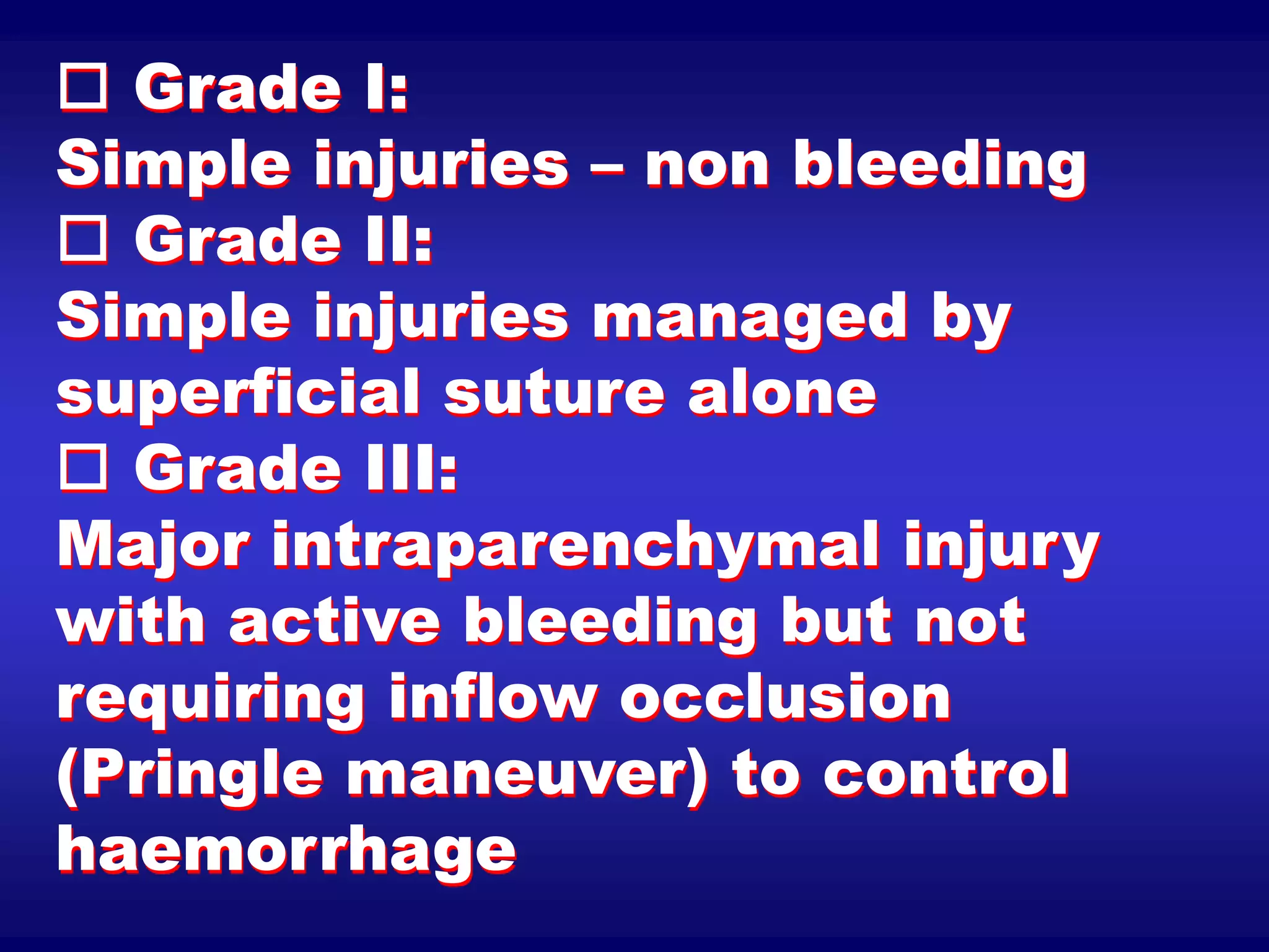  Grade I:
Simple injuries – non bleeding
 Grade II:
Simple injuries managed by
superficial suture alone
 Grade III:
Major intraparenchymal injury
with active bleeding but not
requiring inflow occlusion
(Pringle maneuver) to control
haemorrhage
 