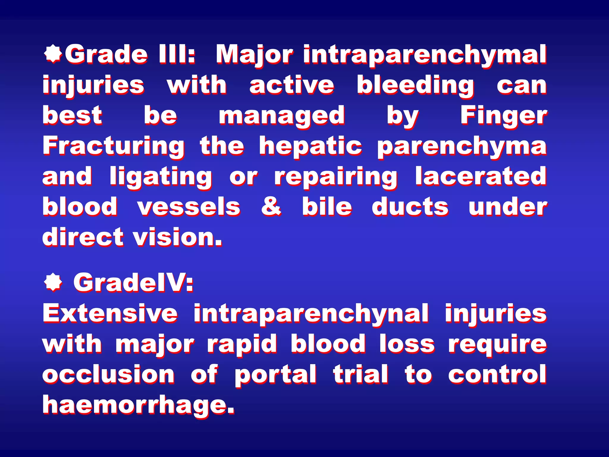 Grade III: Major intraparenchymal
injuries with active bleeding can
best be managed by Finger
Fracturing the hepatic parenchyma
and ligating or repairing lacerated
blood vessels & bile ducts under
direct vision.
 GradeIV:
Extensive intraparenchynal injuries
with major rapid blood loss require
occlusion of portal trial to control
haemorrhage.
 