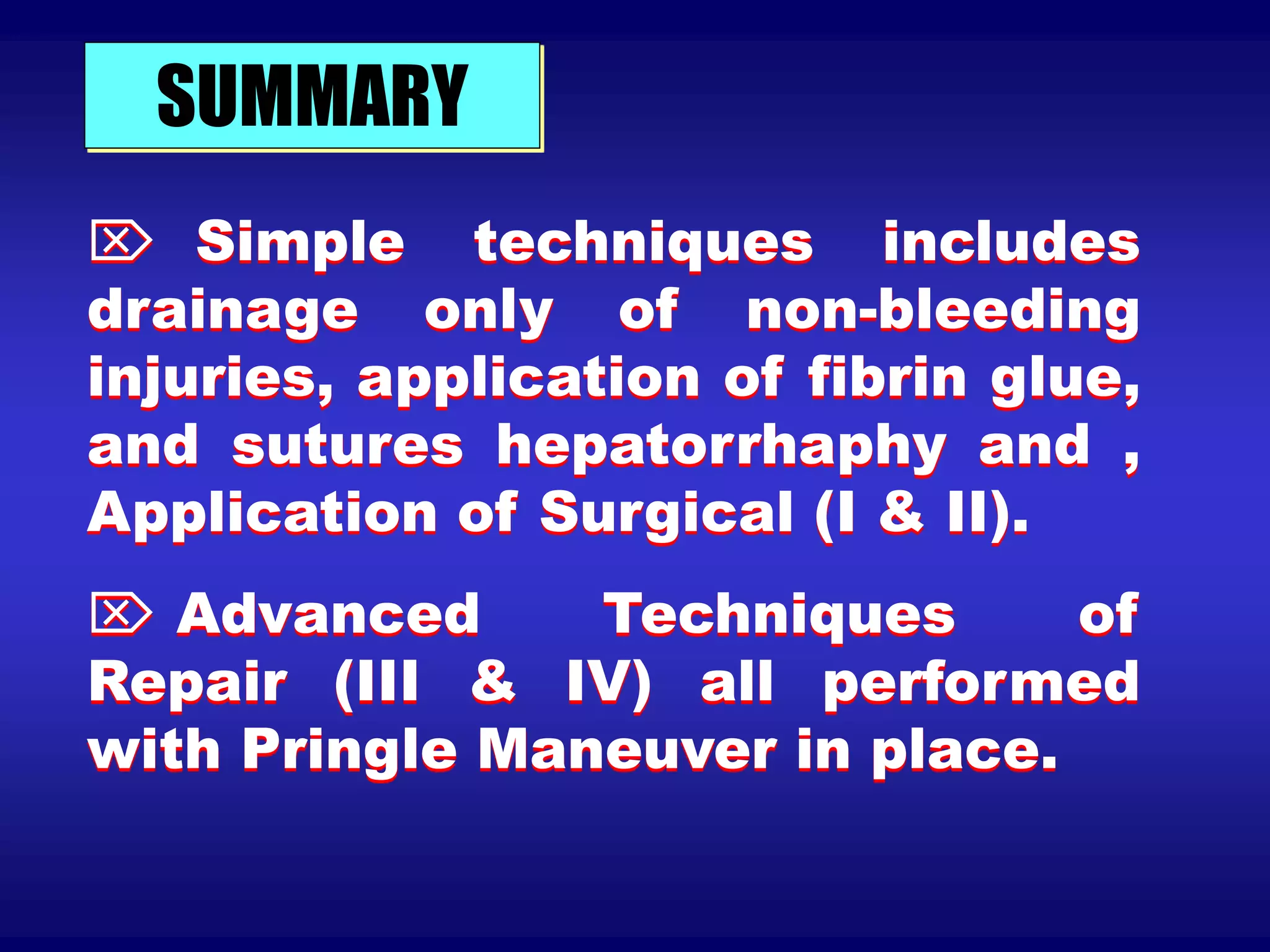 SUMMARY
 Simple techniques includes
drainage only of non-bleeding
injuries, application of fibrin glue,
and sutures hepatorrhaphy and ,
Application of Surgical (I & II).
 Advanced Techniques of
Repair (III & IV) all performed
with Pringle Maneuver in place.
 
