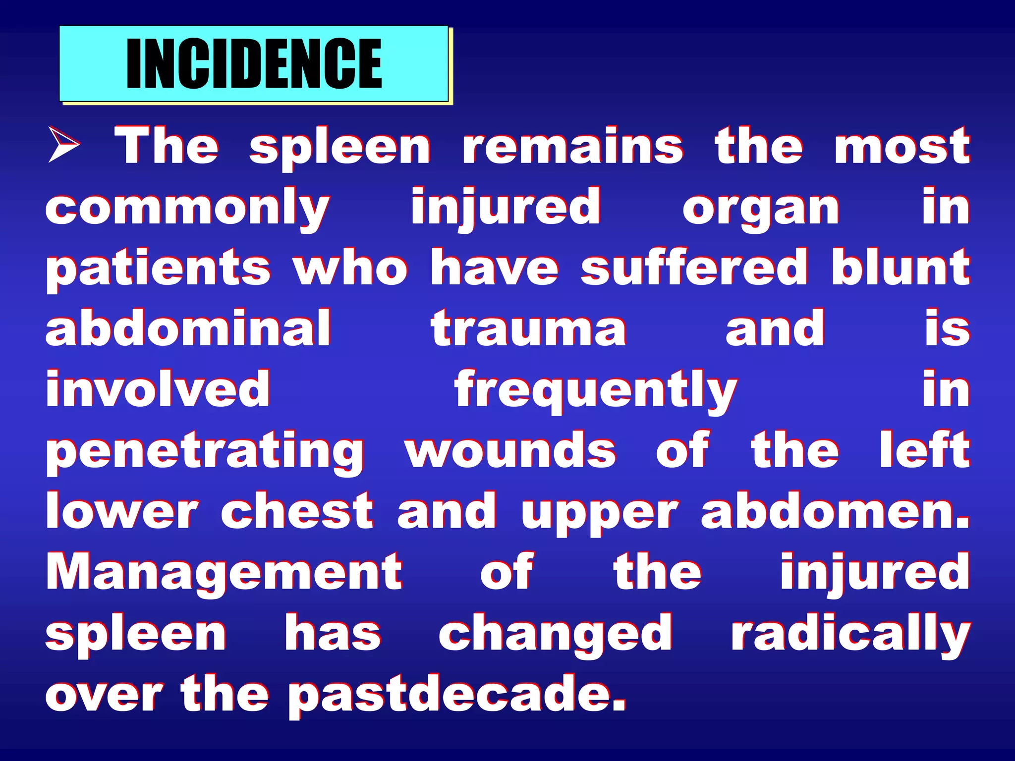 INCIDENCE
 The spleen remains the most
commonly injured organ in
patients who have suffered blunt
abdominal trauma and is
involved frequently in
penetrating wounds of the left
lower chest and upper abdomen.
Management of the injured
spleen has changed radically
over the pastdecade.
 