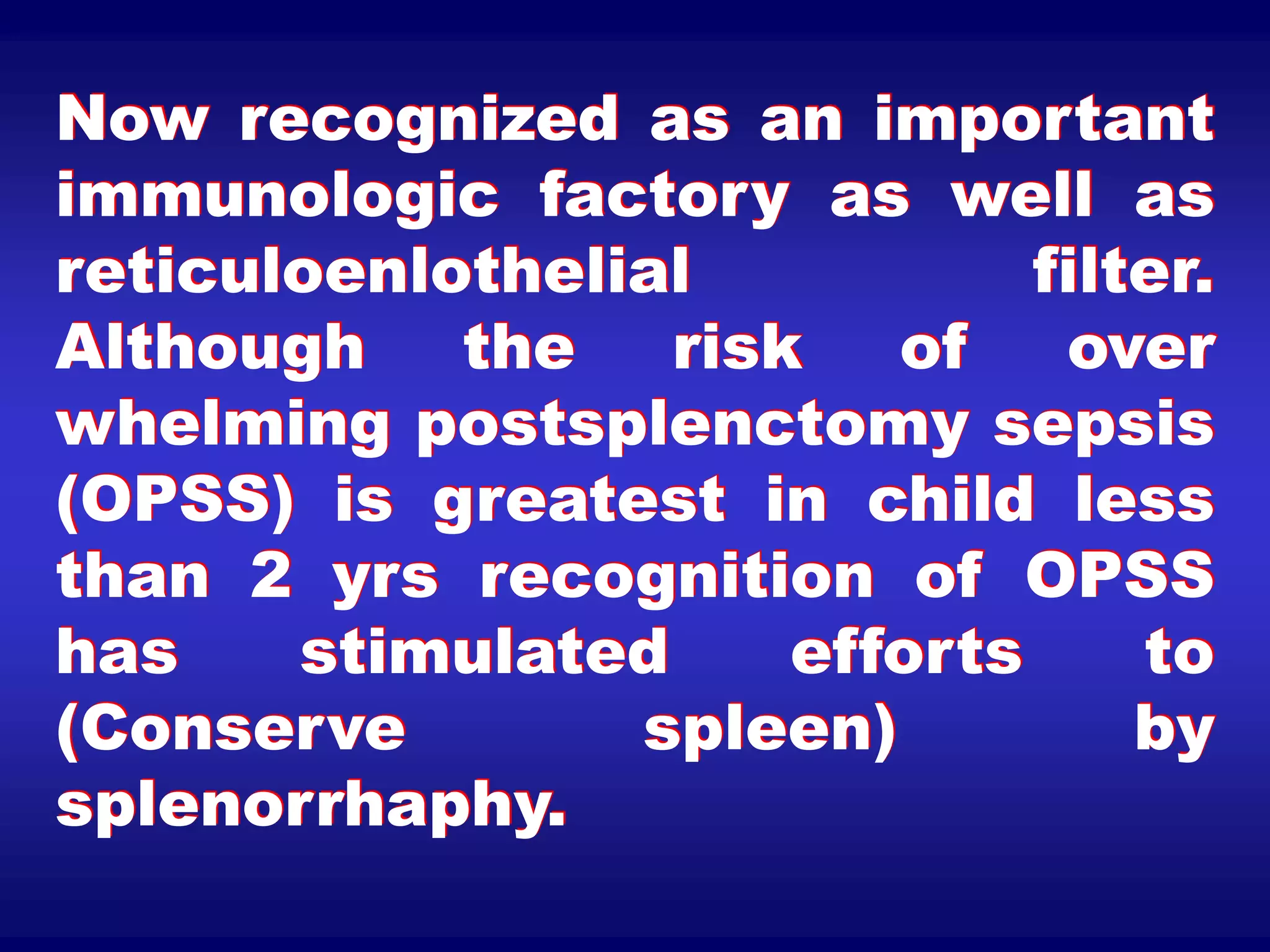 Now recognized as an important
immunologic factory as well as
reticuloenlothelial filter.
Although the risk of over
whelming postsplenctomy sepsis
(OPSS) is greatest in child less
than 2 yrs recognition of OPSS
has stimulated efforts to
(Conserve spleen) by
splenorrhaphy.
 