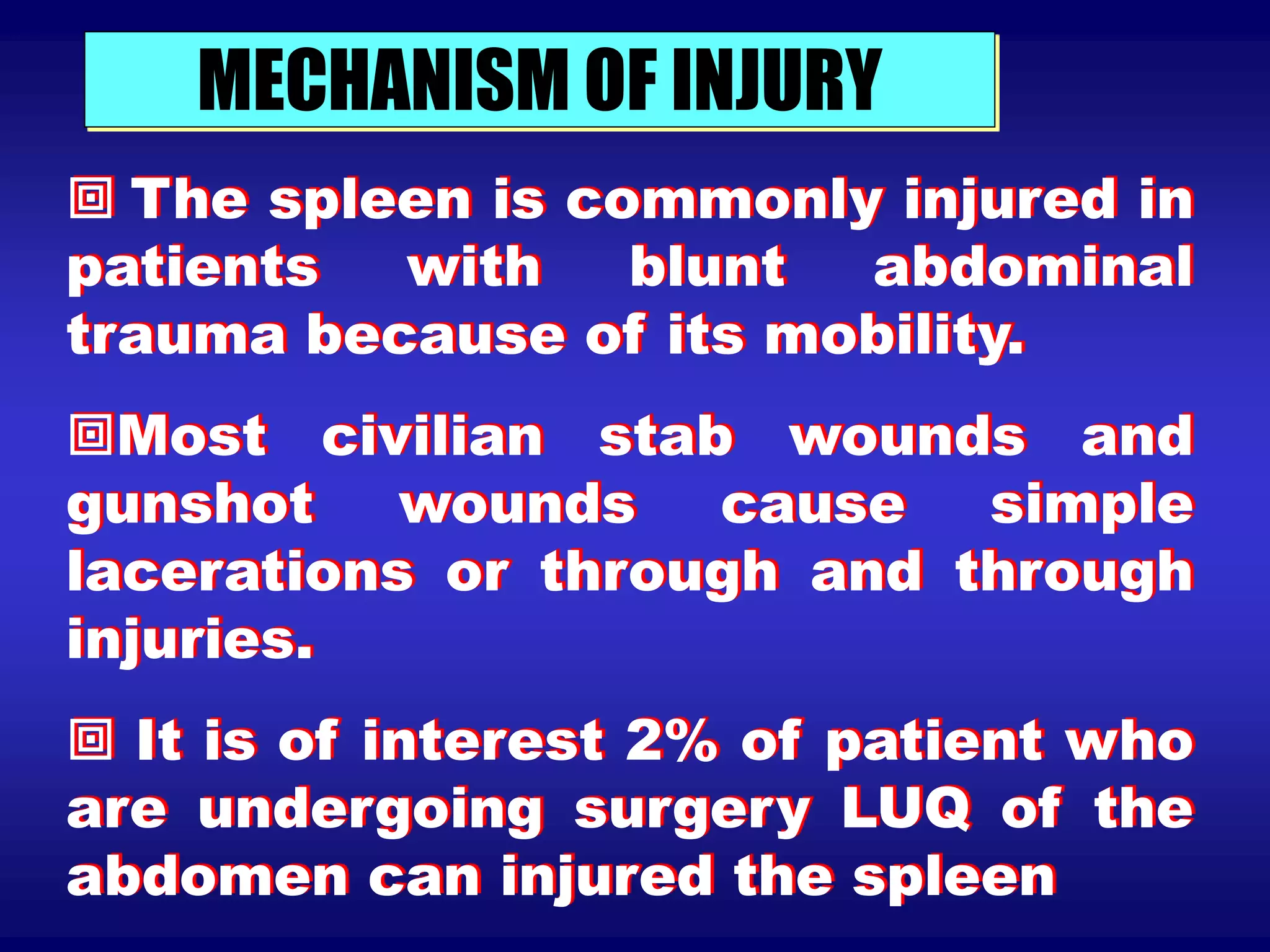 MECHANISM OF INJURY
 The spleen is commonly injured in
patients with blunt abdominal
trauma because of its mobility.
Most civilian stab wounds and
gunshot wounds cause simple
lacerations or through and through
injuries.
 It is of interest 2% of patient who
are undergoing surgery LUQ of the
abdomen can injured the spleen
 