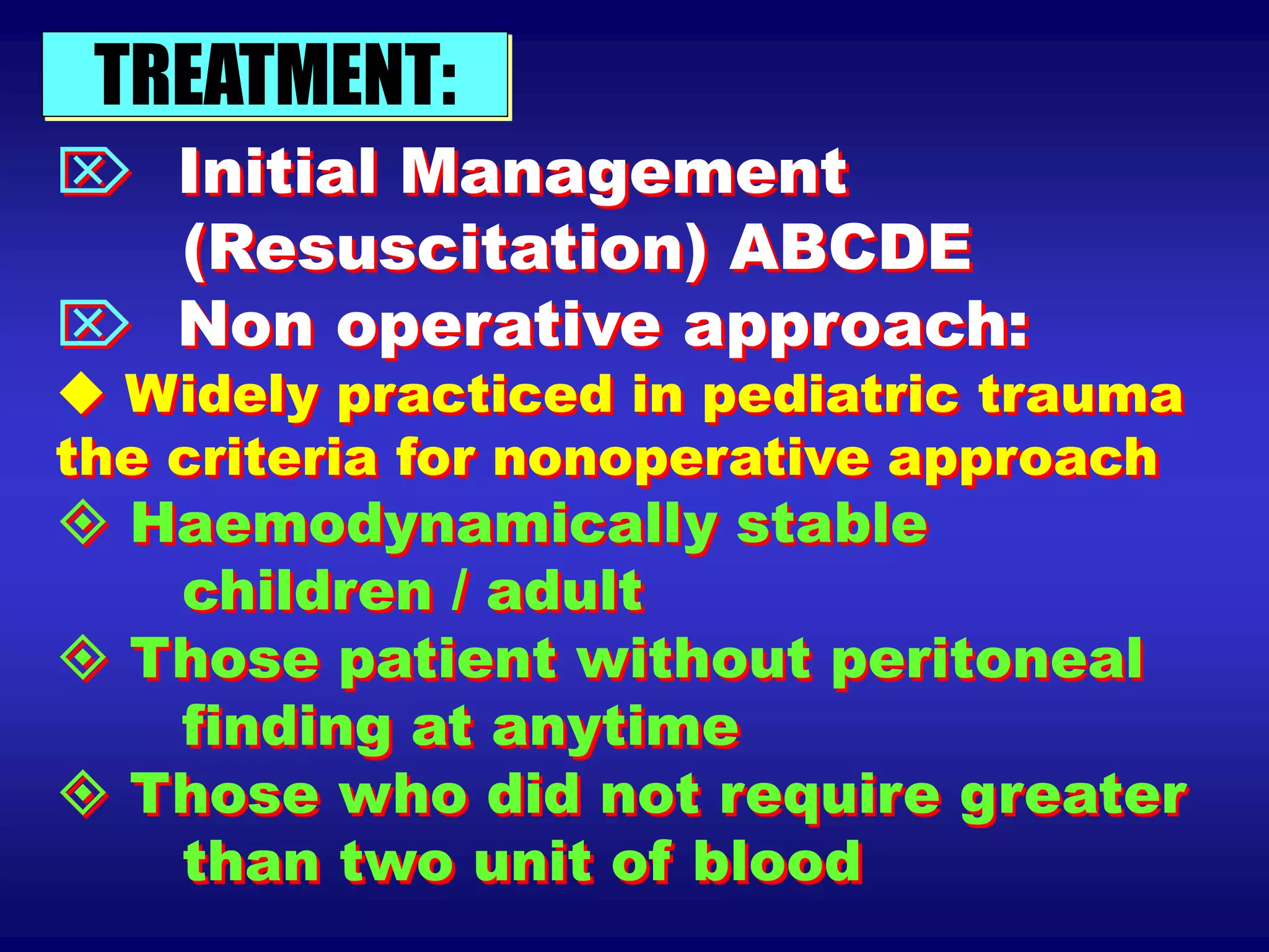 TREATMENT:
 Initial Management
(Resuscitation) ABCDE
 Non operative approach:
 Widely practiced in pediatric trauma
the criteria for nonoperative approach
 Haemodynamically stable
children / adult
 Those patient without peritoneal
finding at anytime
 Those who did not require greater
than two unit of blood
 