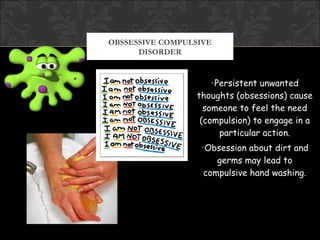 OBSSESSIVE COMPULSIVE
      DISORDER


                      •Persistent unwanted
                  thoughts (obsessions) cause
                    someone to feel the need
                   (compulsion) to engage in a
                        particular action.
                   •Obsession about dirt and
                       germs may lead to
                    compulsive hand washing.
 