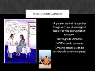 PSYCHOGENIC AMNESIA



            •A person cannot remember
            things with no physiological
             basis for the disruption in
                      memory.
               •Retrograde Amnesia
              •NOT organic amnesia.
             •Organic amnesia can be
            retrograde or anterograde.
 
