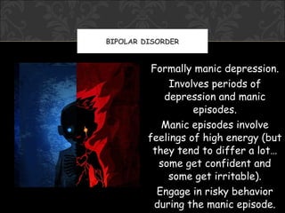 BIPOLAR DISORDER


          Formally manic depression.
              Involves periods of
             depression and manic
                   episodes.
            Manic episodes involve
         feelings of high energy (but
          they tend to differ a lot…
            some get confident and
              some get irritable).
           Engage in risky behavior
           during the manic episode.
 