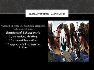 SCHIZOPHRENIC DISORDERS




•About 1 in every 100 people are diagnosed
            with schizophrenia.
    Symptoms of Schizophrenia
       1.Disorganized thinking.
      2.Disturbed Perceptions
   3.Inappropriate Emotions and
                 Actions
 