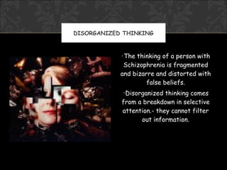 DISORGANIZED THINKING



            •The thinking of a person with
             Schizophrenia is fragmented
            and bizarre and distorted with
                     false beliefs.
            •Disorganized thinking comes
            from a breakdown in selective
            attention.- they cannot filter
                  out information.
 