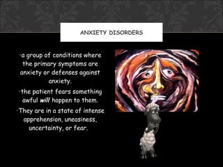 ANXIETY DISORDERS



 •a group of conditions where
  the primary symptoms are
 anxiety or defenses against
           anxiety.
•the patient fears something
  awful will happen to them.
•They are in a state of intense
  apprehension, uneasiness,
    uncertainty, or fear.
 