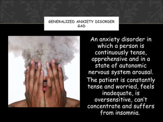 GENERALIZED ANXIETY DISORDER
             GAD


                 An anxiety disorder in
                    which a person is
                  continuously tense,
                 apprehensive and in a
                   state of autonomic
                nervous system arousal.
                The patient is constantly
                tense and worried, feels
                      inadequate, is
                  oversensitive, can’t
                concentrate and suffers
                     from insomnia.
 