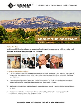 THE EAST BAY’S PREMIER REAL ESTATE COMPANY

The East Bay’s premier real estate company.

J. Rockcliff Realtors
Provides Unparalleled
Client Services, as if each
ABOUT THE COMPANY
client is our only client.
Who We Are

J.
ARockcliff Realtors is an energetic, leading-edge company with a culture of
Premier Real Estate Company
caring, integrity and passion for results.

CUSTOMER
DEAL
SERVICE
J. Rockcliff Realtors CREATIVITY
has:
•	

TEAMWORK

EXPERIENCE

The highest concentration of experienced agents in the east bay. They are your friends and

neighbors. Many were raised here; many raise their families here. They know the East Bay
Experience Counts
Client Loyalty
and the highest concentration of
it shows.
We have
A high percentage of our clients have used
experienced agents of any real estate firm
a J. Rockcliff Realtors agent in the past. Our
•	 the East Bay. Therefore, our agents arethe perfectclients know aboutprint, web Realtors’
Marketing strategies that utilize
in
past combination of J. Rockcliff andcommunications
methods that all market environments
o
quick to respond to result in expertly executed action plans for  caring, nurturing,
service. Our culture of ur clients.
and convert the clients’ wishes quickly into
integrity and a passion for results is the
•	 Agents who are
executed action plans. strong negotiators who will strategically insureto return.
reason our clients continue the strongest financial position
for you.
•	

A commitment to the environment that is achieved by utilizing the latest “paperless”
transaction management and marketing tools.

®

Serving the entire San Francisco East Bay | www.rockcliff.com

 