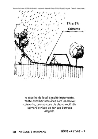 10 ABRIGOS E BARRACAS SÉRIE AR LIVRE - 2
Produzido pela UEB/RS - Edição Impressa: Gestão 2001/2003 - Edição Digital: Gestão 2004/2006
2% a 3%
Caimento
A escolha do local é muito importante,
tente escolher uma área com um breve
caimento, pois no caso de chuva você não
correrá o risco de ter sua barraca
alagada.
 