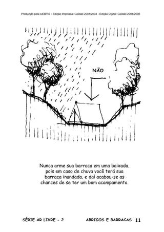 11ABRIGOS E BARRACASSÉRIE AR LIVRE - 2
Produzido pela UEB/RS - Edição Impressa: Gestão 2001/2003 - Edição Digital: Gestão 2004/2006
Nunca arme sua barraca em uma baixada,
pois em caso de chuva você terá sua
barraca inundada, e daí acabou-se as
chances de se ter um bom acampamento.
NÃO
 