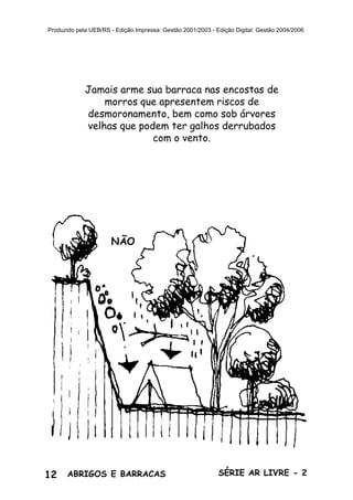 12 ABRIGOS E BARRACAS SÉRIE AR LIVRE - 2
Produzido pela UEB/RS - Edição Impressa: Gestão 2001/2003 - Edição Digital: Gestão 2004/2006
Jamais arme sua barraca nas encostas de
morros que apresentem riscos de
desmoronamento, bem como sob árvores
velhas que podem ter galhos derrubados
com o vento.
NÃO
 