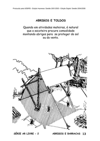 13ABRIGOS E BARRACASSÉRIE AR LIVRE - 2
Produzido pela UEB/RS - Edição Impressa: Gestão 2001/2003 - Edição Digital: Gestão 2004/2006
ABRIGOS E TOLDOS
Quando em atividades mateiras, é natural
que o escoteiro procure comodidade
montando abrigos para se proteger do sol
ou do vento.
 