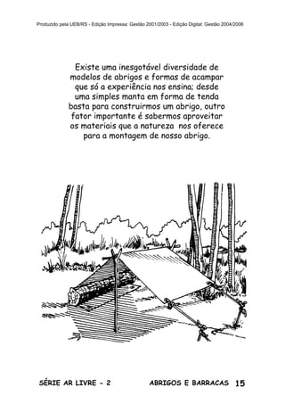 15ABRIGOS E BARRACASSÉRIE AR LIVRE - 2
Produzido pela UEB/RS - Edição Impressa: Gestão 2001/2003 - Edição Digital: Gestão 2004/2006
Existe uma inesgotável diversidade de
modelos de abrigos e formas de acampar
que só a experiência nos ensina; desde
uma simples manta em forma de tenda
basta para construirmos um abrigo, outro
fator importante é sabermos aproveitar
os materiais que a natureza nos oferece
para a montagem de nosso abrigo.
 