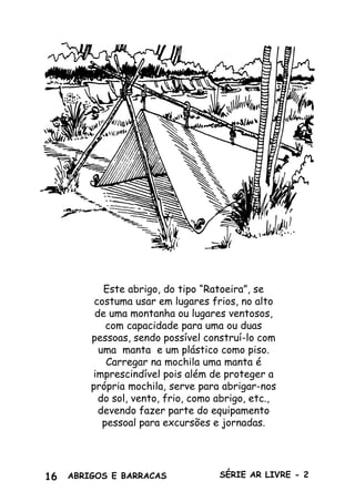 16 ABRIGOS E BARRACAS SÉRIE AR LIVRE - 2
Produzido pela UEB/RS - Edição Impressa: Gestão 2001/2003 - Edição Digital: Gestão 2004/2006
Este abrigo, do tipo “Ratoeira”, se
costuma usar em lugares frios, no alto
de uma montanha ou lugares ventosos,
com capacidade para uma ou duas
pessoas, sendo possível construí-lo com
uma manta e um plástico como piso.
Carregar na mochila uma manta é
imprescindível pois além de proteger a
própria mochila, serve para abrigar-nos
do sol, vento, frio, como abrigo, etc.,
devendo fazer parte do equipamento
pessoal para excursões e jornadas.
 