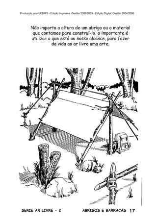 17ABRIGOS E BARRACASSÉRIE AR LIVRE - 2
Produzido pela UEB/RS - Edição Impressa: Gestão 2001/2003 - Edição Digital: Gestão 2004/2006
Não importa a altura de um abrigo ou o material
que contamos para construí-lo, o importante é
utilizar o que está ao nosso alcance, para fazer
da vida ao ar livre uma arte.
 