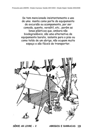 19ABRIGOS E BARRACASSÉRIE AR LIVRE - 2
Produzido pela UEB/RS - Edição Impressa: Gestão 2001/2003 - Edição Digital: Gestão 2004/2006
Se tem mencionado insistentemente o uso
de uma manta como parte do equipamento
de excursão ou acampamento, por ser
comoda, quente, versátil, etc.. porém as
lonas plásticos que, embora não
biodegradáveis, são uma alternativa de
equipamento barato, isolante para o piso ou
como toldo de um abrigo, não ocupam muito
espaço e são fáceis de transportar.
 
