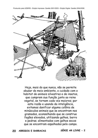 20 ABRIGOS E BARRACAS SÉRIE AR LIVRE - 2
Produzido pela UEB/RS - Edição Impressa: Gestão 2001/2003 - Edição Digital: Gestão 2004/2006
Hoje, mais do que nunca, não se permite
abusar do meio ambiente, o cuidado com o
habitat de animais silvestres e de insetos,
que cumprem sua função junto ao reino
vegetal, se tornam cada vez maiores; por
esta razão e usando da inteligência,
evitamos danificar alguma colônia de
minúsculos animais que se encontram nos
gramados, aconselhando que se construa
fogões elevados, utilizando galhos, barro
e pedras; alimentados com galhos secos
que se encontram espalhados pelo campo.
 