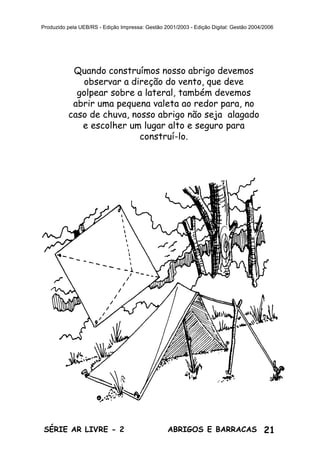 21ABRIGOS E BARRACASSÉRIE AR LIVRE - 2
Produzido pela UEB/RS - Edição Impressa: Gestão 2001/2003 - Edição Digital: Gestão 2004/2006
Quando construímos nosso abrigo devemos
observar a direção do vento, que deve
golpear sobre a lateral, também devemos
abrir uma pequena valeta ao redor para, no
caso de chuva, nosso abrigo não seja alagado
e escolher um lugar alto e seguro para
construí-lo.
 