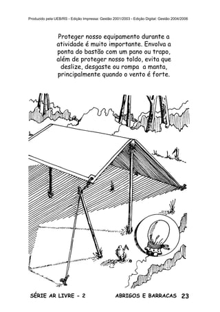 23ABRIGOS E BARRACASSÉRIE AR LIVRE - 2
Produzido pela UEB/RS - Edição Impressa: Gestão 2001/2003 - Edição Digital: Gestão 2004/2006
Proteger nosso equipamento durante a
atividade é muito importante. Envolva a
ponta do bastão com um pano ou trapo,
além de proteger nosso toldo, evita que
deslize, desgaste ou rompa a manta,
principalmente quando o vento é forte.
 