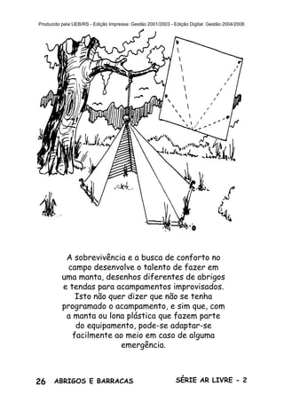 26 ABRIGOS E BARRACAS SÉRIE AR LIVRE - 2
Produzido pela UEB/RS - Edição Impressa: Gestão 2001/2003 - Edição Digital: Gestão 2004/2006
A sobrevivência e a busca de conforto no
campo desenvolve o talento de fazer em
uma manta, desenhos diferentes de abrigos
e tendas para acampamentos improvisados.
Isto não quer dizer que não se tenha
programado o acampamento, e sim que, com
a manta ou lona plástica que fazem parte
do equipamento, pode-se adaptar-se
facilmente ao meio em caso de alguma
emergência.
 