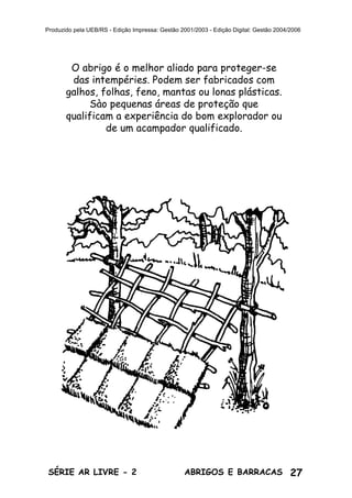 27ABRIGOS E BARRACASSÉRIE AR LIVRE - 2
Produzido pela UEB/RS - Edição Impressa: Gestão 2001/2003 - Edição Digital: Gestão 2004/2006
O abrigo é o melhor aliado para proteger-se
das intempéries. Podem ser fabricados com
galhos, folhas, feno, mantas ou lonas plásticas.
Sào pequenas áreas de proteção que
qualificam a experiência do bom explorador ou
de um acampador qualificado.
 
