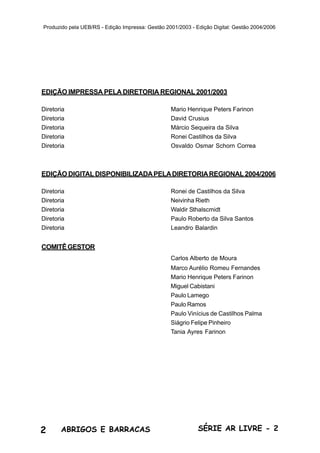 2 ABRIGOS E BARRACAS SÉRIE AR LIVRE - 2
Produzido pela UEB/RS - Edição Impressa: Gestão 2001/2003 - Edição Digital: Gestão 2004/2006
EDIÇÃO IMPRESSA PELA DIRETORIA REGIONAL 2001/2003
Diretoria Mario Henrique Peters Farinon
Diretoria David Crusius
Diretoria Márcio Sequeira da Silva
Diretoria Ronei Castilhos da Silva
Diretoria Osvaldo Osmar Schorn Correa
EDIÇÃO DIGITALDISPONIBILIZADAPELADIRETORIAREGIONAL2004/2006
Diretoria Ronei de Castilhos da Silva
Diretoria Neivinha Rieth
Diretoria Waldir Sthalscmidt
Diretoria Paulo Roberto da Silva Santos
Diretoria Leandro Balardin
COMITÊGESTOR
Carlos Alberto de Moura
Marco Aurélio Romeu Fernandes
Mario Henrique Peters Farinon
Miguel Cabistani
Paulo Lamego
Paulo Ramos
Paulo Vinícius de Castilhos Palma
Siágrio Felipe Pinheiro
Tania Ayres Farinon
 