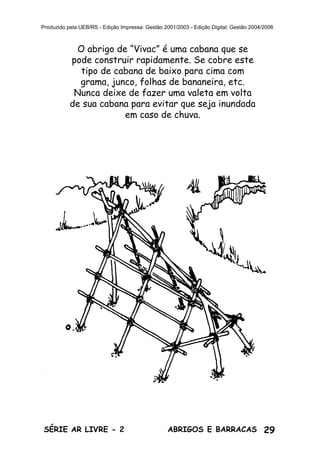 29ABRIGOS E BARRACASSÉRIE AR LIVRE - 2
Produzido pela UEB/RS - Edição Impressa: Gestão 2001/2003 - Edição Digital: Gestão 2004/2006
O abrigo de “Vivac” é uma cabana que se
pode construir rapidamente. Se cobre este
tipo de cabana de baixo para cima com
grama, junco, folhas de bananeira, etc.
Nunca deixe de fazer uma valeta em volta
de sua cabana para evitar que seja inundada
em caso de chuva.
 
