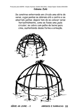 33ABRIGOS E BARRACASSÉRIE AR LIVRE - 2
Produzido pela UEB/RS - Edição Impressa: Gestão 2001/2003 - Edição Digital: Gestão 2004/2006
Cabana Zulú
Se constroe enterrando em círculo uma série de
varas, cujas pontas se dobram até o centro e se
amarram juntas; depois tem de se colocar varas
horizontalmente, como se fosse uma jaula
circular; se cobre com palha de baixo para
cima, sustentando dessa forma a armação.
 
