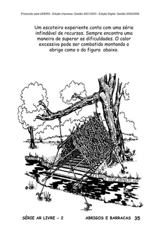 35ABRIGOS E BARRACASSÉRIE AR LIVRE - 2
Produzido pela UEB/RS - Edição Impressa: Gestão 2001/2003 - Edição Digital: Gestão 2004/2006
Um escoteiro experiente conta com uma série
infindável de recursos. Sempre encontra uma
maneira de superar as dificuldades. O calor
excessivo pode ser combatido montando o
abrigo como o da figura abaixo.
 