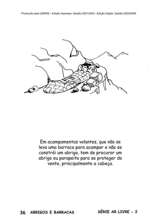 36 ABRIGOS E BARRACAS SÉRIE AR LIVRE - 2
Produzido pela UEB/RS - Edição Impressa: Gestão 2001/2003 - Edição Digital: Gestão 2004/2006
Em acampamentos volantes, que não se
leva uma barraca para acampar e não se
constrói um abrigo, tem de procurar um
abrigo ou parapeito para se proteger do
vento, principalmente a cabeça.
 